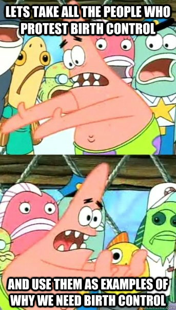 Lets take all the people who protest birth control and use them as examples of why we need birth control  Push it somewhere else Patrick