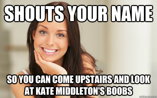 Shouts your name so you can come upstairs and look at Kate Middleton's boobs  Good Girl Gina