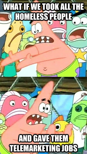 WHAT IF WE TOOK ALL THE HOMELESS PEOPLE AND GAVE THEM TELEMARKETING JOBS  Push it somewhere else Patrick