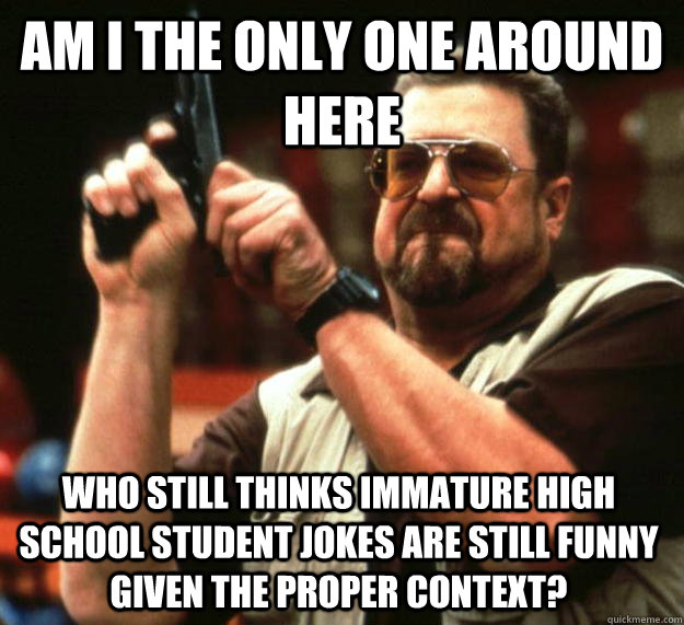 am I the only one around here who still thinks immature high school student jokes are still funny given the proper context?   Angry Walter