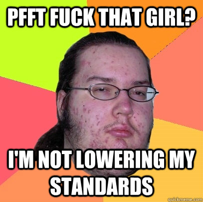 Pfft fuck that girl? I'm not lowering my standards  Butthurt Dweller