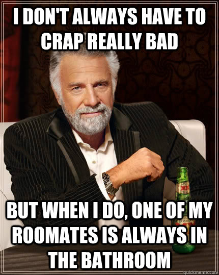 I don't always have to crap really bad but when I do, one of my roomates is always in the bathroom  The Most Interesting Man In The World