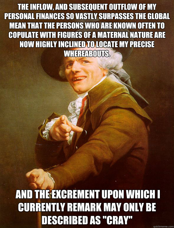 The inflow, and subsequent outflow of my personal finances so vastly surpasses the global mean that the persons who are known often to copulate with figures of a maternal nature are now highly inclined to locate my precise whereabouts.  and the excrement   Joseph Ducreux