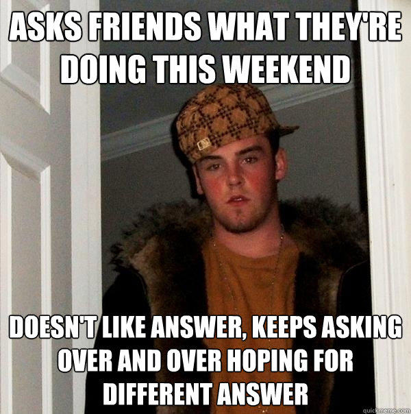 Asks friends what they're doing this weekend Doesn't like answer, keeps asking over and over hoping for different answer  Scumbag Steve