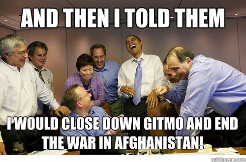 And then I told them I would close down gitmo and end the war in Afghanistan!   