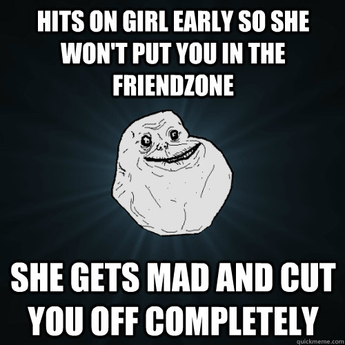 HITS ON GIRL EARLY SO she won't put you in the friendzone She gets mad and cut you off completely   Forever Alone