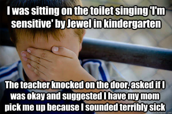 I was sitting on the toilet singing 'I'm sensitive' by Jewel in kindergarten The teacher knocked on the door, asked if I was okay and suggested I have my mom pick me up because I sounded terribly sick  Confession kid