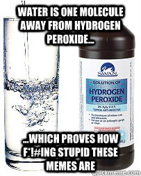 Water is one molecule away from Hydrogen Peroxide... ...Which proves how f*!#ing stupid these memes are  Hydrogen peroxide fun fact