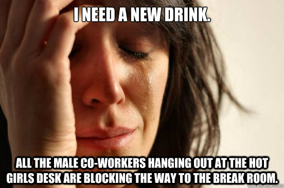 I need a new drink. All the male co-workers hanging out at the hot girls desk are blocking the way to the break room.  First World Problems