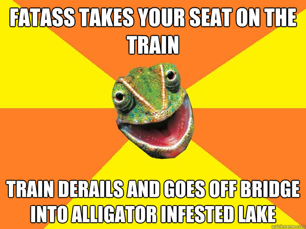 fatass takes your seat on the train train derails and goes off bridge into alligator infested lake  Karma Chameleon