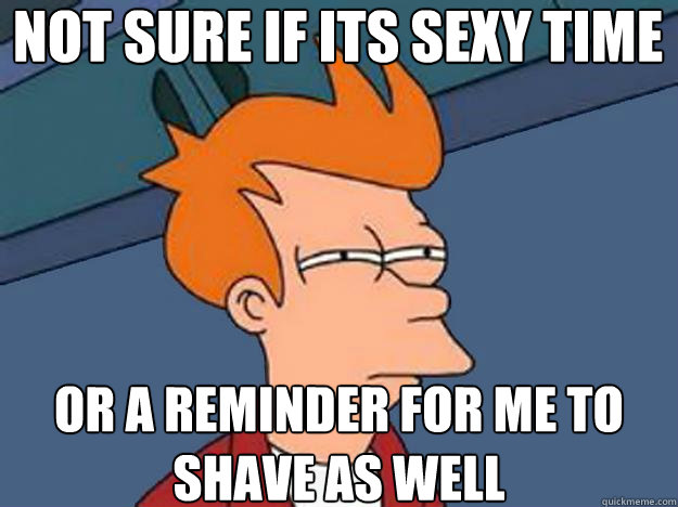 Not sure if its sexy time  or a reminder for me to shave as well  Unsure Fry