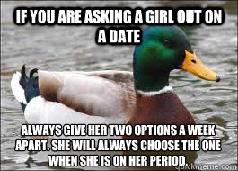 if you are asking a girl out on a date always give her two options a week apart. she will always choose the one when she is on her period. - if you are asking a girl out on a date always give her two options a week apart. she will always choose the one when she is on her period.  Good Advice Duck