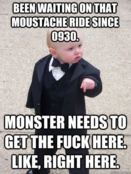 Been waiting on that moustache ride since 0930. Monster needs to get the fuck here. Like, right here.  Baby Godfather