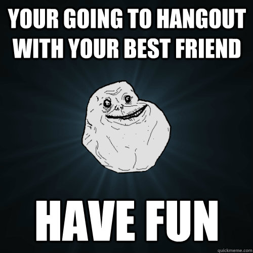 your going to hangout with your best friend have fun  Forever Alone