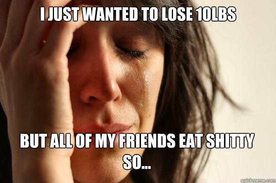 I just wanted to lose 10lbs but all of my friends eat shitty so...  First World Problems