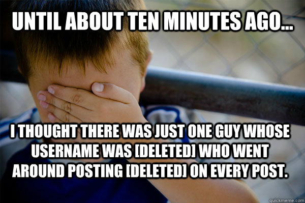 Until about ten minutes ago... I thought there was just one guy whose username was [deleted] who went around posting [deleted] on every post.  Confession kid