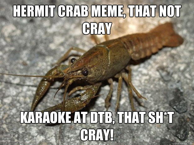 hermit crab meme, that not cray karaoke at DTB, that sh*T cray!  that fish cray