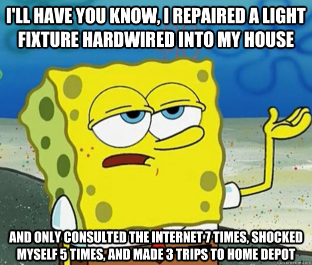 I'll have you know, I repaired a light fixture hardwired into my house and only consulted the internet 7 times, shocked myself 5 times, and made 3 trips to home depot - I'll have you know, I repaired a light fixture hardwired into my house and only consulted the internet 7 times, shocked myself 5 times, and made 3 trips to home depot  Tough Spongebob