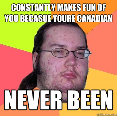 Constantly makes fun of you becasue youre Canadian Never been  Butthurt Dweller