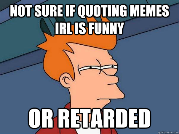 not sure if quoting memes irl is funny or retarded  Futurama Fry