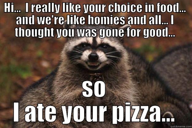 Ate your pizza 'cause I thought you was gone for good even though you said you'd be back - HI...  I REALLY LIKE YOUR CHOICE IN FOOD... AND WE'RE LIKE HOMIES AND ALL... I THOUGHT YOU WAS GONE FOR GOOD... SO I ATE YOUR PIZZA... Evil Plotting Raccoon