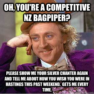 Oh, you're a competitive NZ bagpiper? Please show me your silver chanter again and tell me about how you wish you were in Hastings this past weekend.  Gets me every time.   - Oh, you're a competitive NZ bagpiper? Please show me your silver chanter again and tell me about how you wish you were in Hastings this past weekend.  Gets me every time.    Condescending Wonka