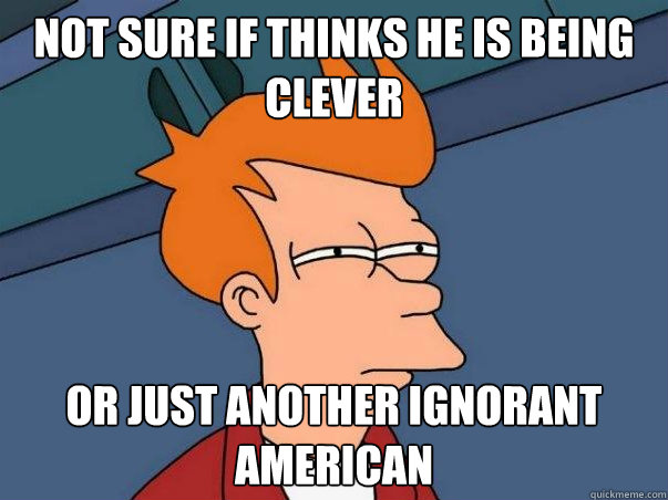 not sure if thinks he is being clever Or just another ignorant American  - not sure if thinks he is being clever Or just another ignorant American   Not sure if deaf