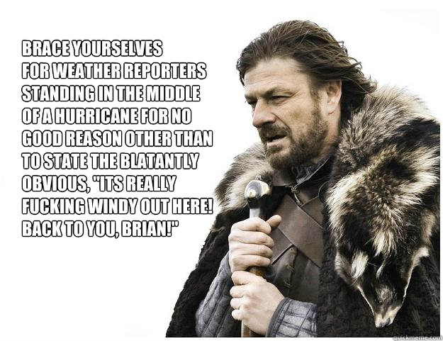 Brace yourselves
for weather reporters standing in the middle of a hurricane for no good reason other than to state the blatantly obvious, 