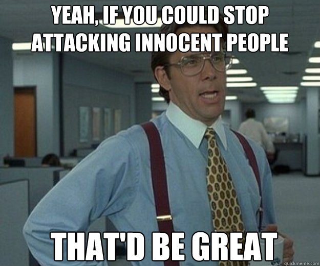 yeah, if you could stop attacking innocent people THAT'd BE GREAT  that would be great