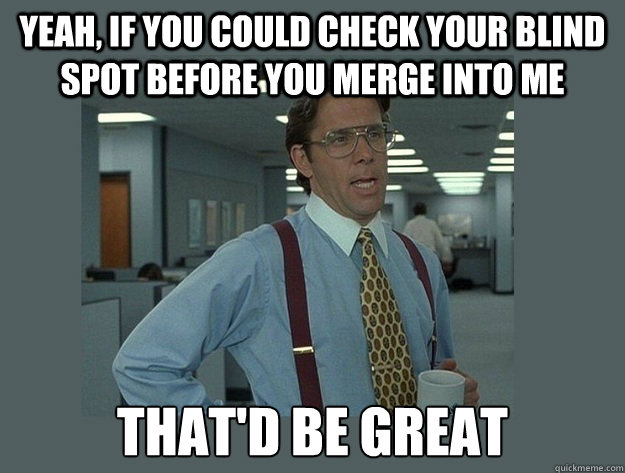 Yeah, if you could check your blind spot before you merge into me  That'd be great - Yeah, if you could check your blind spot before you merge into me  That'd be great  Office Space Lumbergh