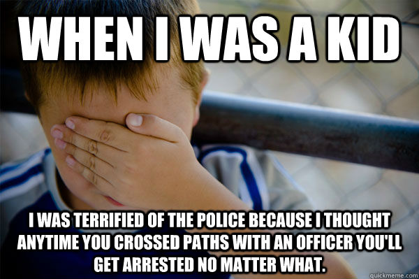 When I was a kid I was terrified of the police because I thought anytime you crossed paths with an officer you'll get arrested no matter what.  Confession kid