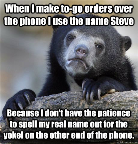 When I make to-go orders over the phone I use the name Steve Because I don't have the patience to spell my real name out for the yokel on the other end of the phone.  - When I make to-go orders over the phone I use the name Steve Because I don't have the patience to spell my real name out for the yokel on the other end of the phone.   Confession Bear