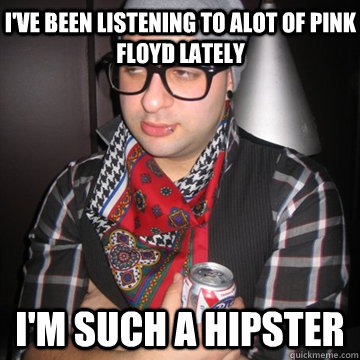 I've been Listening to Alot Of Pink Floyd LAtely  I'm such a hipster  Oblivious Hipster