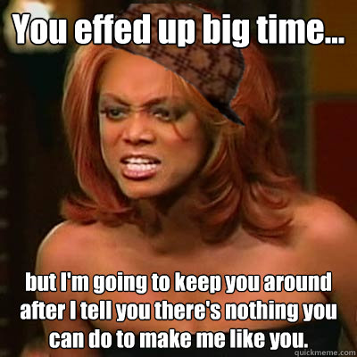 You effed up big time... but I'm going to keep you around after I tell you there's nothing you can do to make me like you.  Scumbag Tyra