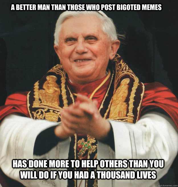 A better man than those who post bigoted memes has done more to help others than you will do if you had a thousand lives - A better man than those who post bigoted memes has done more to help others than you will do if you had a thousand lives  Evil Pope