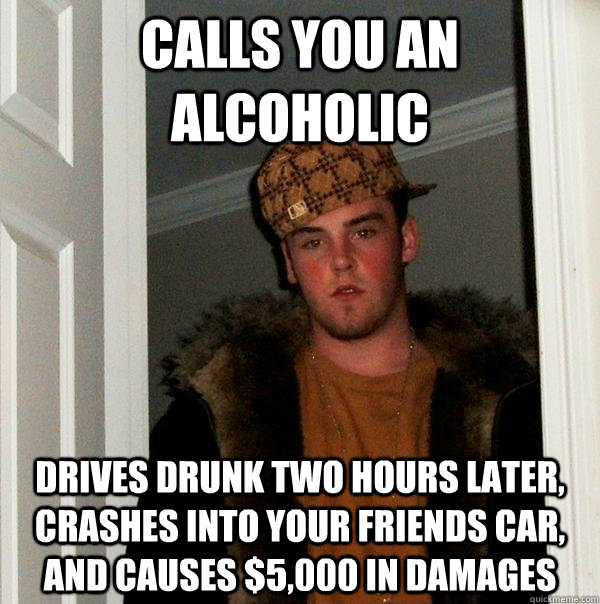 Calls you an alcoholic Drives drunk two hours later, crashes into your friends car, and causes $5,000 in damages  Scumbag Steve