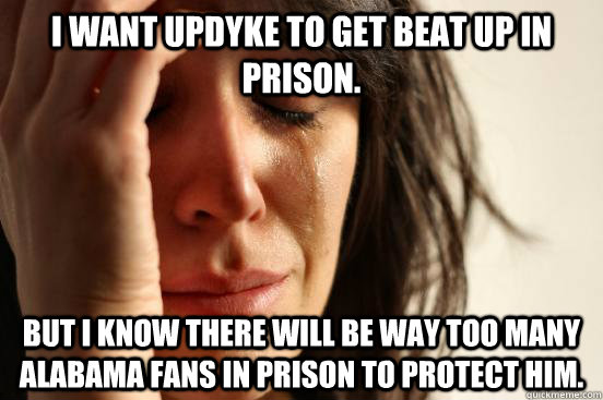 I want updyke to get beat up in prison.  but I know there will be way too many alabama fans in prison to protect him.   First World Problems