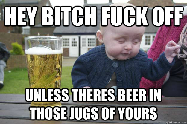 hey bitch fuck off unless theres beer in those jugs of yours  drunk baby