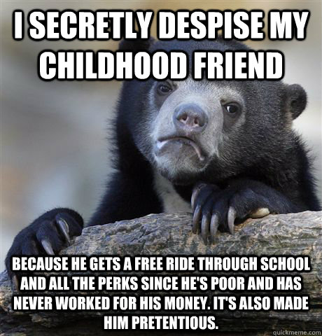 I secretly despise my childhood friend  because he gets a free ride through school and all the perks since he's poor and has never worked for his money. It's also made him pretentious. - I secretly despise my childhood friend  because he gets a free ride through school and all the perks since he's poor and has never worked for his money. It's also made him pretentious.  Confession Bear