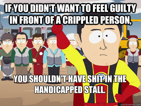 if you didn't want to feel guilty in front of a crippled person, you shouldn't have shit in the handicapped stall.  Captain Hindsight