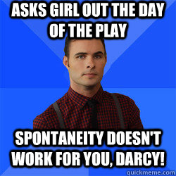 Asks girl out the day of the play SPONTANEITY DOESN'T WORK FOR YOU, DARCY!  Socially Awkward Darcy