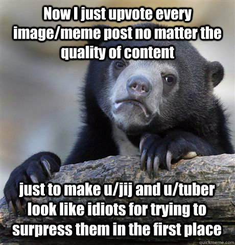 Now I just upvote every image/meme post no matter the quality of content just to make u/jij and u/tuber look like idiots for trying to surpress them in the first place  Confession Bear