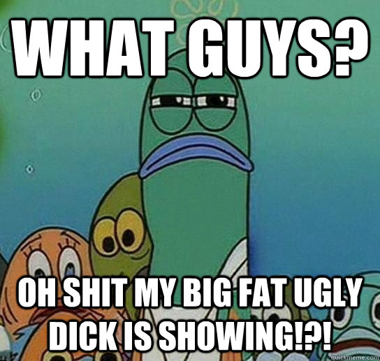 what guys? oh shit my big fat ugly dick is showing!?! - what guys? oh shit my big fat ugly dick is showing!?!  Serious fish SpongeBob