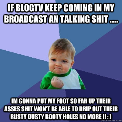 If BLOGTV KEEP COMING IN MY BROADCAST AN TALKING SHIT ..... IM GONNA PUT MY FOOT SO FAR UP THEIR ASSES SHIT WON'T BE ABLE TO DRIP OUT THEIR RUSTY DUSTY BOOTY HOLES NO MORE !! : )   Success Kid