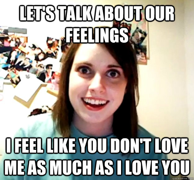 let's talk about our feelings I feel like you don't love me as much as I love you  Overly Attached Girlfriend