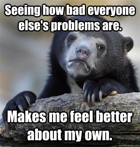 Seeing how bad everyone else's problems are.  Makes me feel better about my own.  Confession Bear