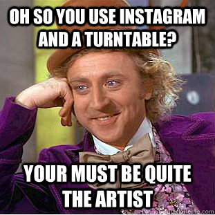 Oh so you use instagram and a turntable? Your must be quite the artist  Condescending Wonka