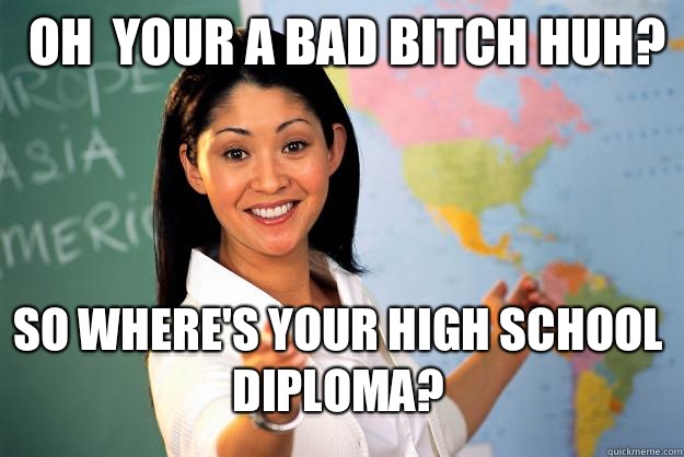 Oh  your a bad bitch huh?  So where's your high school diploma?  Unhelpful High School Teacher