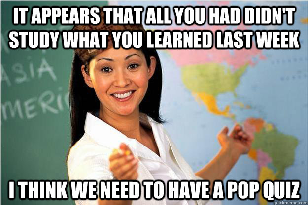 It appears that all you had didn't study what you learned last week I think we need to have a pop quiz  Scumbag Teacher