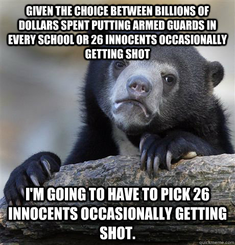 Given the choice between billions of dollars spent putting armed guards in every school or 26 innocents occasionally getting shot I'm going to have to pick 26 innocents occasionally getting shot.  Confession Bear